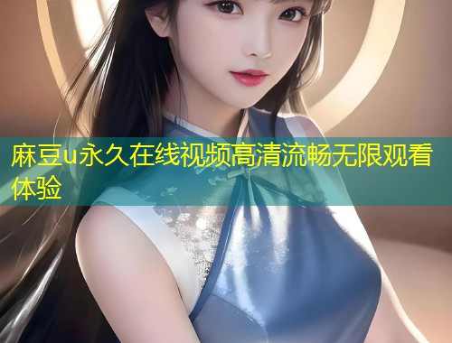 麻豆u永久在线视频高清流畅无限观看体验 麻豆u永久在线视频高清流畅无限观看体验