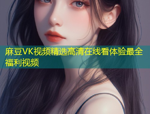 麻豆VK视频精选高清在线看体验最全福利视频 麻豆VK视频精选高清在线看体验最全福利视频