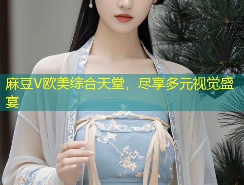 麻豆V欧美综合天堂,尽享多元视觉盛宴 麻豆V欧美综合天堂,尽享多元视觉盛宴