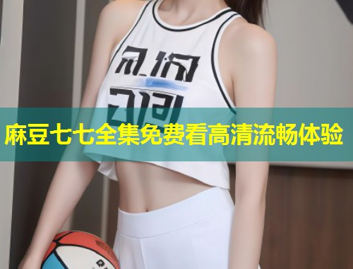 麻豆七七全集免费看高清流畅体验 麻豆七七全集免费看高清流畅体验