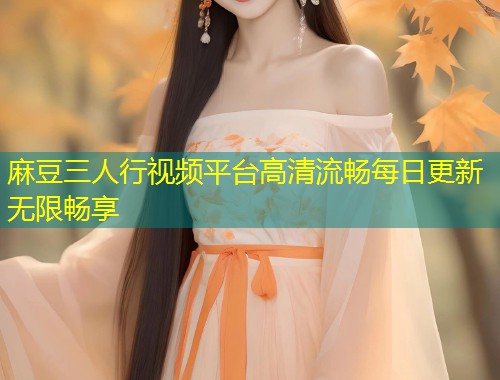 麻豆三人行视频平台高清流畅每日更新无限畅享 麻豆三人行视频平台高清流畅每日更新无限畅享