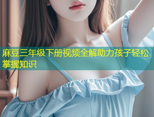 麻豆三年级下册视频全解助力孩子轻松掌握知识 麻豆三年级下册视频全解助力孩子轻松掌握知识