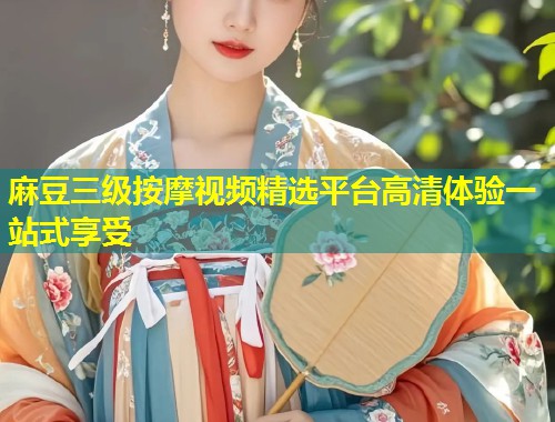 麻豆三级按摩视频精选平台高清体验一站式享受 麻豆三级按摩视频精选平台高清体验一站式享受