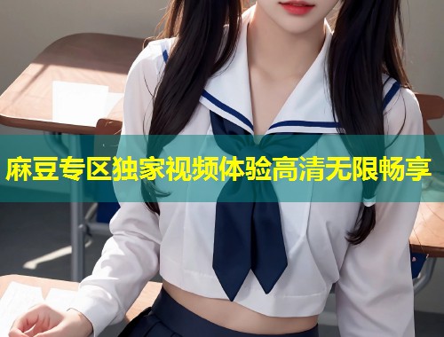 麻豆专区独家视频体验高清无限畅享 麻豆专区独家视频体验高清无限畅享
