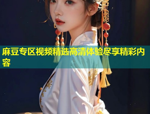 麻豆专区视频精选高清体验尽享精彩内容 麻豆专区视频精选高清体验尽享精彩内容