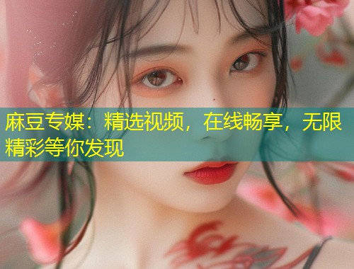 麻豆专媒：精选视频，在线畅享，无限精彩等你发现