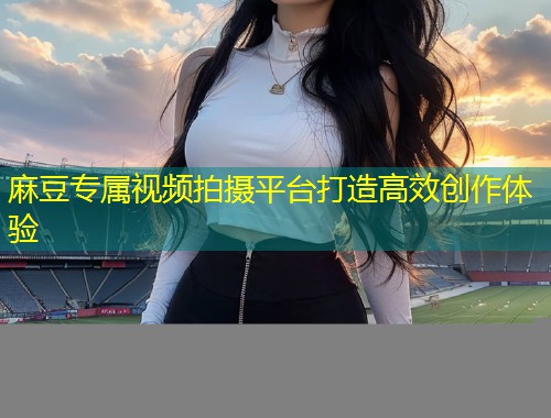 麻豆专属视频拍摄平台打造高效创作体验 麻豆专属视频拍摄平台打造高效创作体验