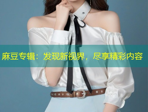 麻豆专辑:发现新视界,尽享精彩内容 麻豆专辑:发现新视界,尽享精彩内容