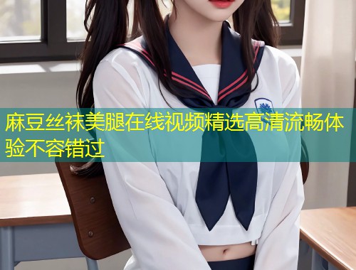 麻豆丝袜美腿在线视频精选高清流畅体验不容错过