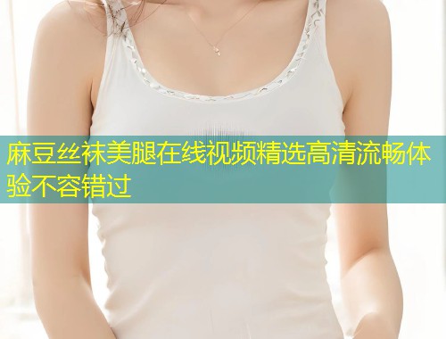 麻豆丝袜美腿在线视频精选高清流畅体验不容错过 麻豆丝袜美腿在线视频精选高清流畅体验不容错过