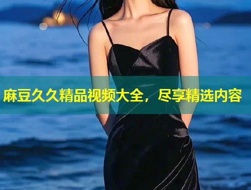 麻豆久久精品视频大全,尽享精选内容 麻豆久久精品视频大全,尽享精选内容
