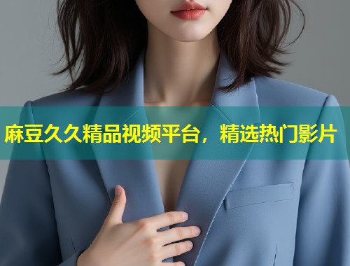 麻豆久久精品视频平台,精选热门影片 麻豆久久精品视频平台,精选热门影片