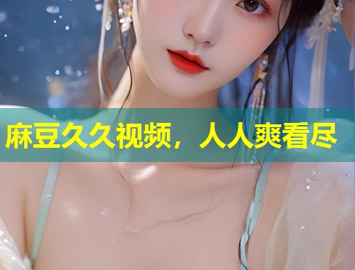 麻豆久久视频，人人爽看尽