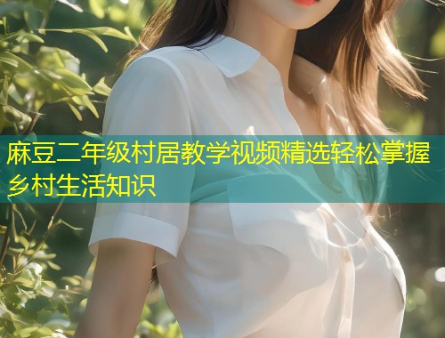 麻豆二年级村居教学视频精选轻松掌握乡村生活知识