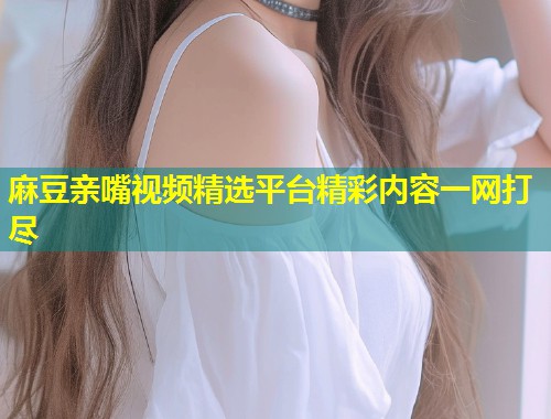 麻豆亲嘴视频精选平台精彩内容一网打尽