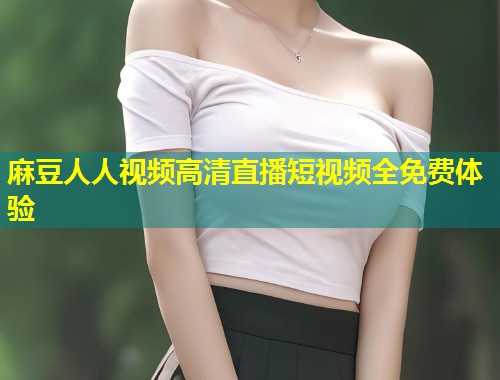 麻豆人人视频高清直播短视频全免费体验