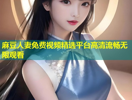 麻豆人妻免费视频精选平台高清流畅无限观看