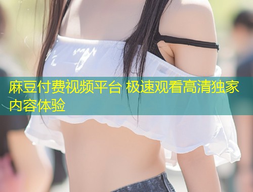 麻豆付费视频平台 极速观看高清独家内容体验