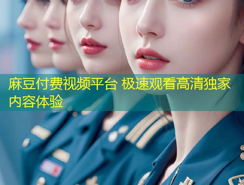 麻豆付费视频平台 极速观看高清独家内容体验