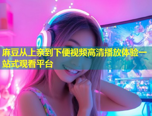 麻豆从上亲到下便视频高清播放体验一站式观看平台