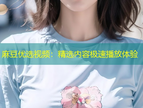麻豆优选视频：精选内容极速播放体验