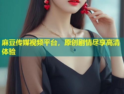 麻豆传媒视频平台，原创剧情尽享高清体验