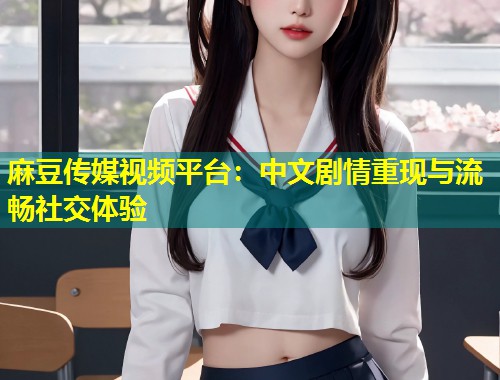 麻豆传媒视频平台：中文剧情重现与流畅社交体验