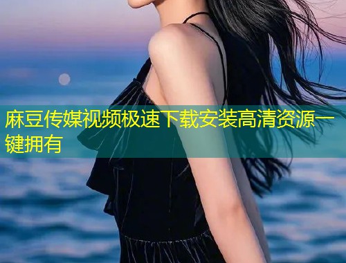 麻豆传媒视频极速下载安装高清资源一键拥有