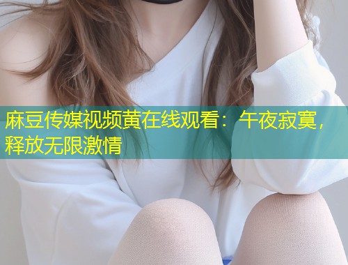 麻豆传媒视频黄在线观看：午夜寂寞，释放无限激情