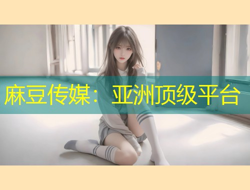 麻豆传媒：亚洲顶级平台