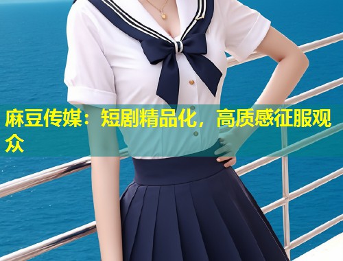 麻豆传媒：短剧精品化，高质感征服观众