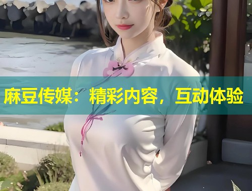 麻豆传媒：精彩内容，互动体验