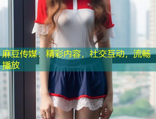 麻豆传媒：精彩内容，社交互动，流畅播放