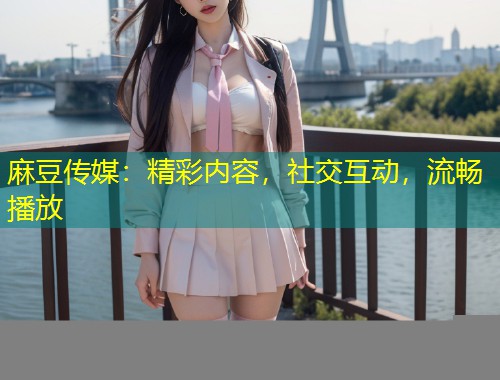 麻豆传媒：精彩内容，社交互动，流畅播放
