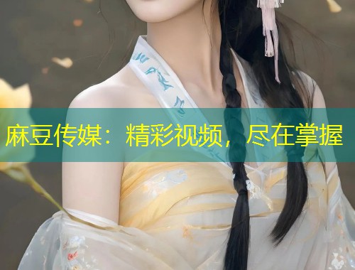 麻豆传媒：精彩视频，尽在掌握