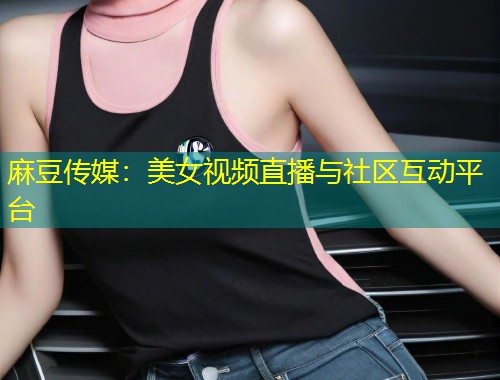 麻豆传媒：美女视频直播与社区互动平台
