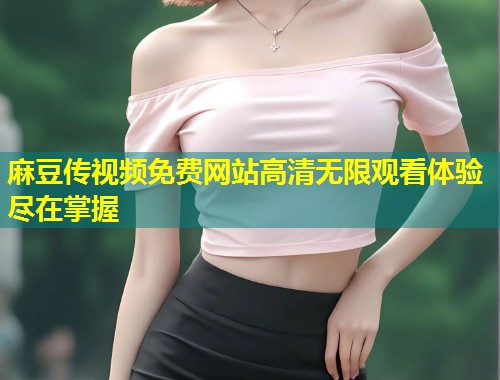 麻豆传视频免费网站高清无限观看体验尽在掌握
