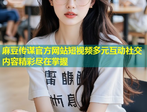 麻豆传谋官方网站短视频多元互动社交内容精彩尽在掌握