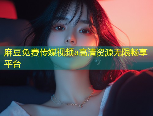 麻豆免费传媒视频a高清资源无限畅享平台