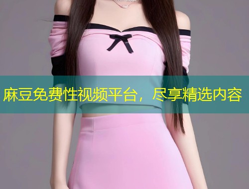 麻豆免费性视频平台，尽享精选内容