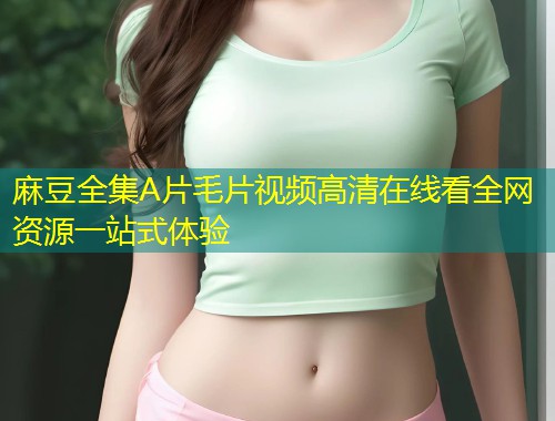 麻豆全集A片毛片视频高清在线看全网资源一站式体验