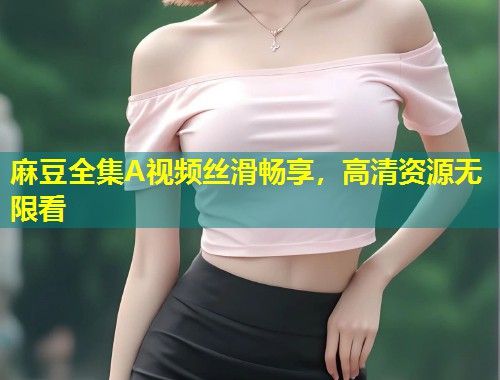 麻豆全集A视频丝滑畅享，高清资源无限看