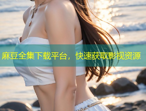 麻豆全集下载平台，快速获取影视资源