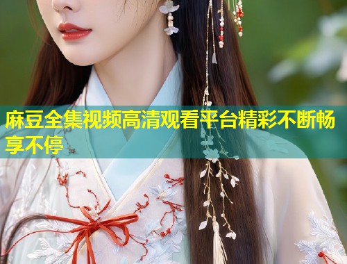 麻豆全集视频高清观看平台精彩不断畅享不停