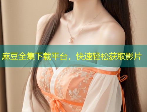 麻豆全集下载平台，快速轻松获取影片