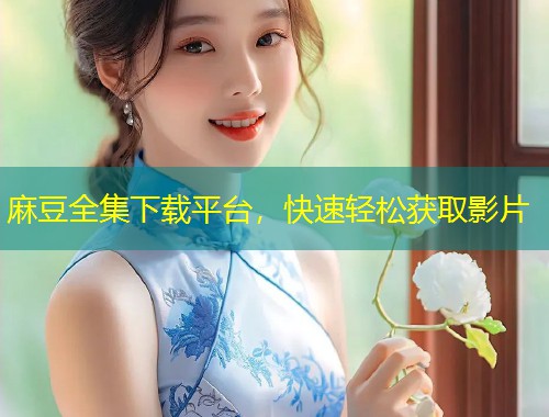 麻豆全集下载平台，快速轻松获取影片