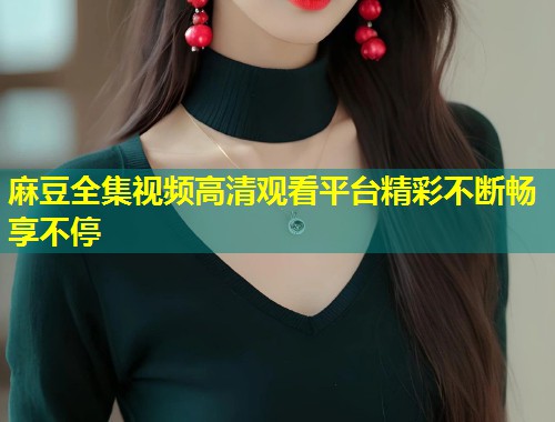 麻豆全集视频高清观看平台精彩不断畅享不停