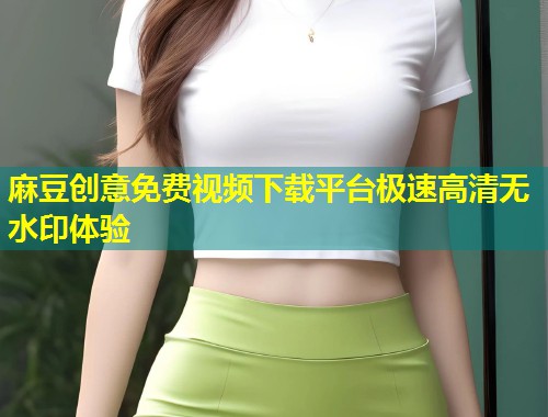 麻豆创意免费视频下载平台极速高清无水印体验