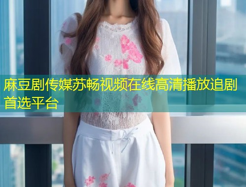 麻豆剧传媒苏畅视频在线高清播放追剧首选平台