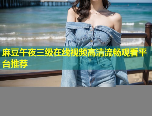 麻豆午夜三级在线视频高清流畅观看平台推荐